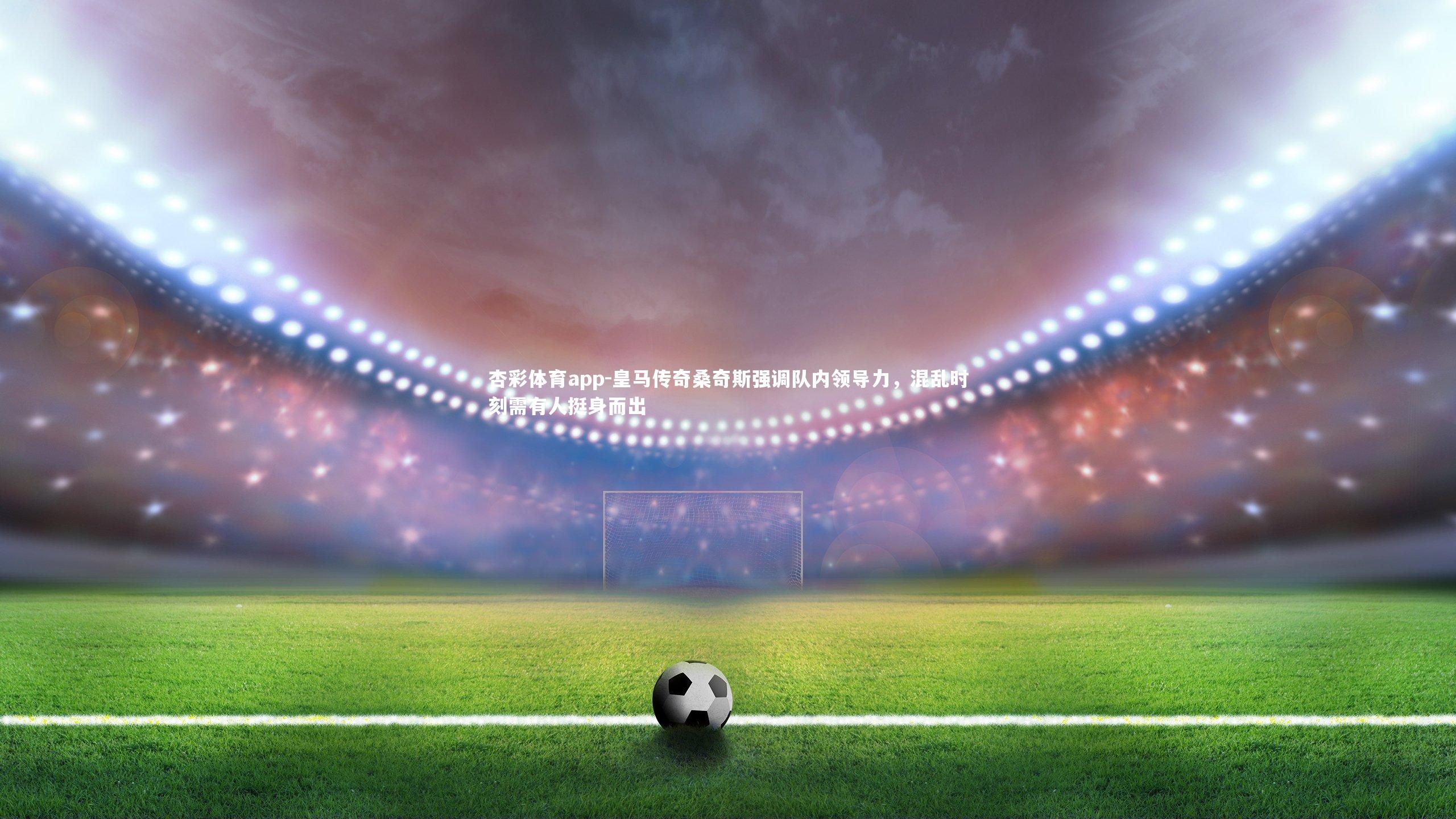 杏彩体育app-皇马传奇桑奇斯强调队内领导力，混乱时刻需有人挺身而出